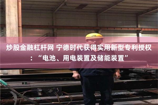 炒股金融杠杆网 宁德时代获得实用新型专利授权：“电池、用电装置及储能装置”