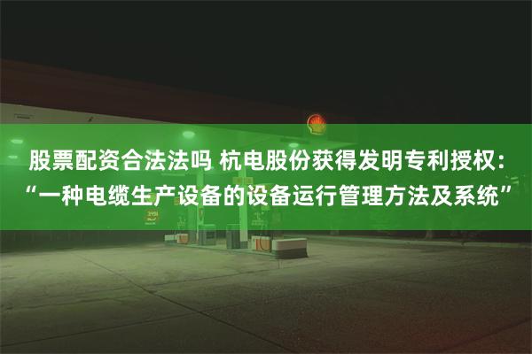 股票配资合法法吗 杭电股份获得发明专利授权：“一种电缆生产设备的设备运行管理方法及系统”