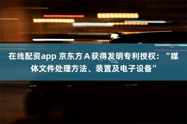 在线配资app 京东方Ａ获得发明专利授权：“媒体文件处理方法、装置及电子设备”