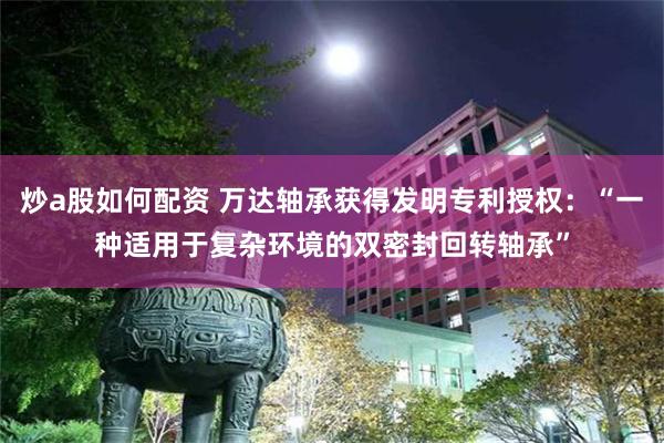 炒a股如何配资 万达轴承获得发明专利授权：“一种适用于复杂环境的双密封回转轴承”