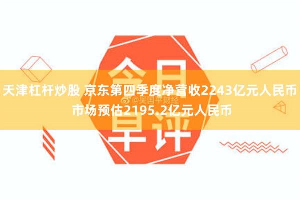 天津杠杆炒股 京东第四季度净营收2243亿元人民币 市场预估2195.2亿元人民币