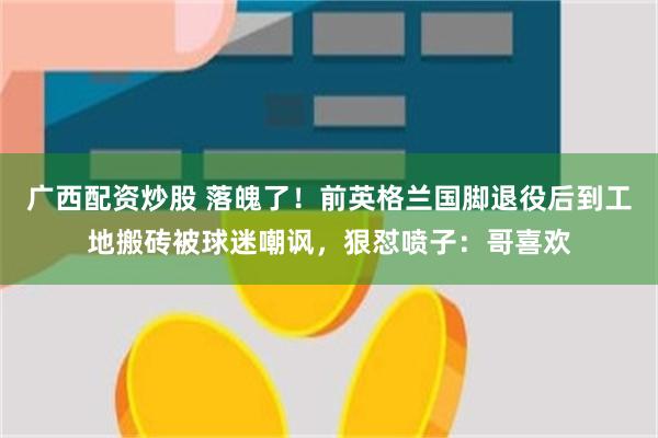 广西配资炒股 落魄了！前英格兰国脚退役后到工地搬砖被球迷嘲讽，狠怼喷子：哥喜欢