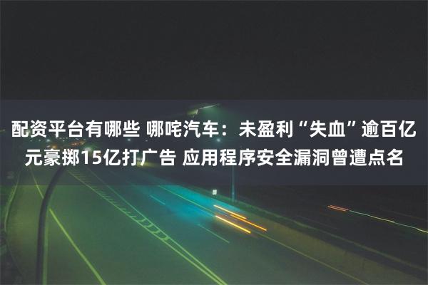 配资平台有哪些 哪咤汽车：未盈利“失血”逾百亿元豪掷15亿打广告 应用程序安全漏洞曾遭点名