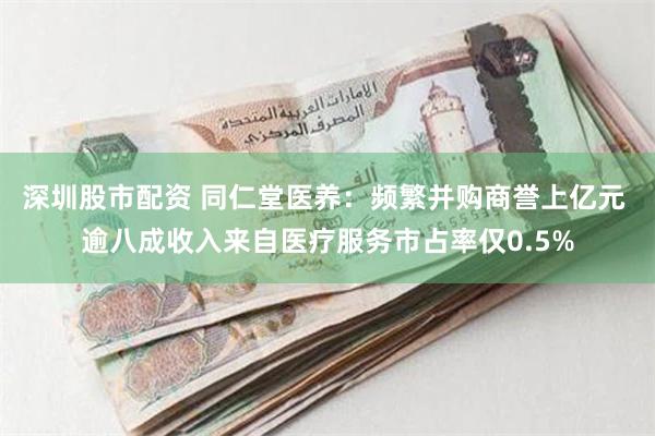 深圳股市配资 同仁堂医养：频繁并购商誉上亿元 逾八成收入来自医疗服务市占率仅0.5%