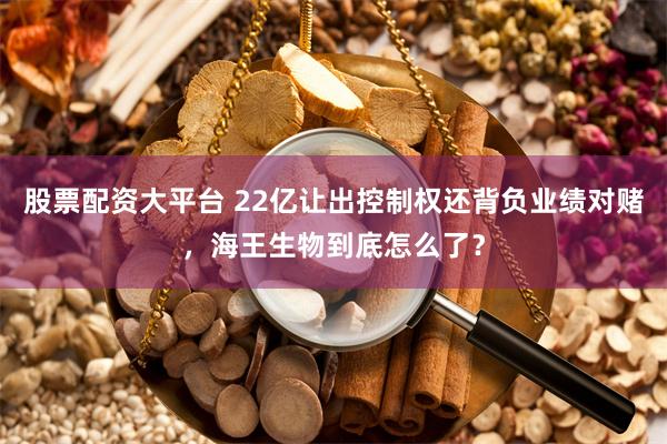 股票配资大平台 22亿让出控制权还背负业绩对赌，海王生物到底怎么了？