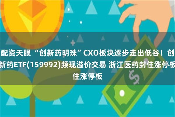 配资天眼 “创新药明珠”CXO板块逐步走出低谷！创新药ETF(159992)频现溢价交易 浙江医药封住涨停板