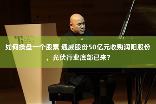 如何操盘一个股票 通威股份50亿元收购润阳股份，光伏行业底部已来？