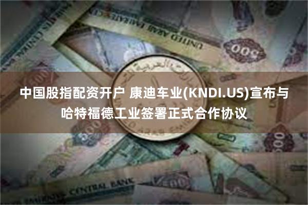 中国股指配资开户 康迪车业(KNDI.US)宣布与哈特福德工业签署正式合作协议