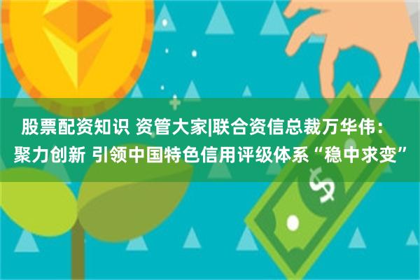 股票配资知识 资管大家|联合资信总裁万华伟： 聚力创新 引领中国特色信用评级体系“稳中求变”