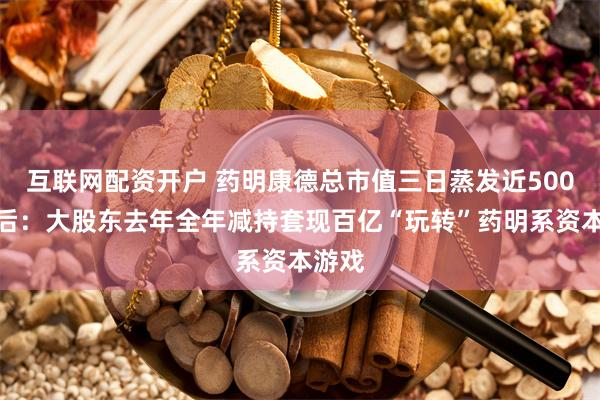 互联网配资开户 药明康德总市值三日蒸发近500亿背后：大股东去年全年减持套现百亿“玩转”药明系资本游戏