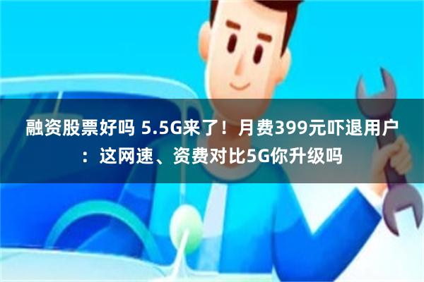 融资股票好吗 5.5G来了！月费399元吓退用户：这网速、资费对比5G你升级吗