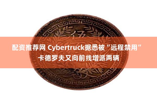 配资推荐网 Cybertruck据悉被“远程禁用” 卡德罗夫又向前线增派两辆