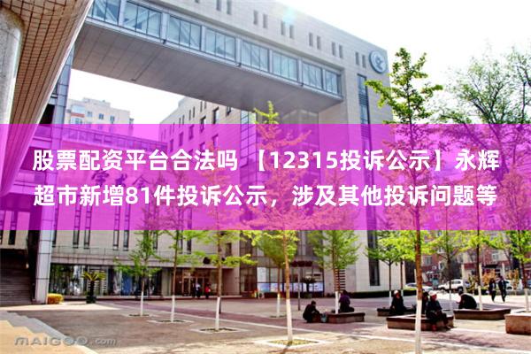 股票配资平台合法吗 【12315投诉公示】永辉超市新增81件投诉公示，涉及其他投诉问题等