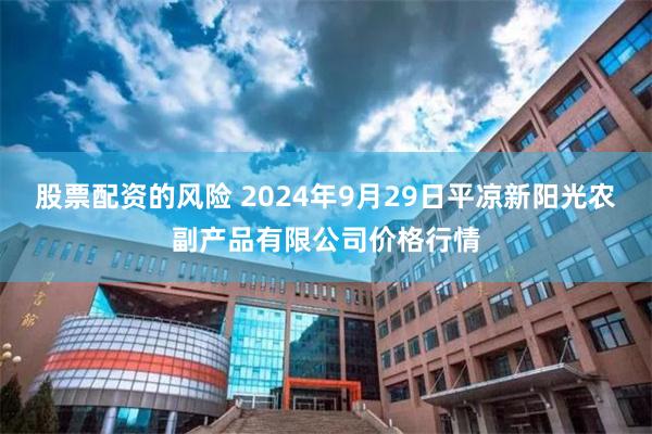 股票配资的风险 2024年9月29日平凉新阳光农副产品有限公司价格行情