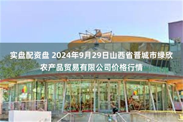 实盘配资盘 2024年9月29日山西省晋城市绿欣农产品贸易有限公司价格行情