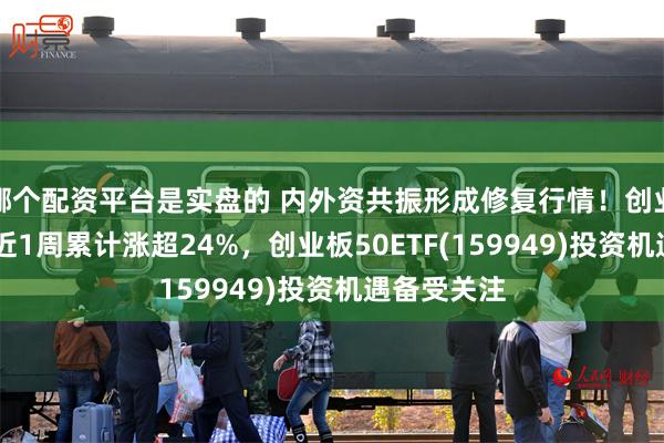 哪个配资平台是实盘的 内外资共振形成修复行情！创业板50指数近1周累计涨超24%，创业板50ETF(159949)投资机遇备受关注