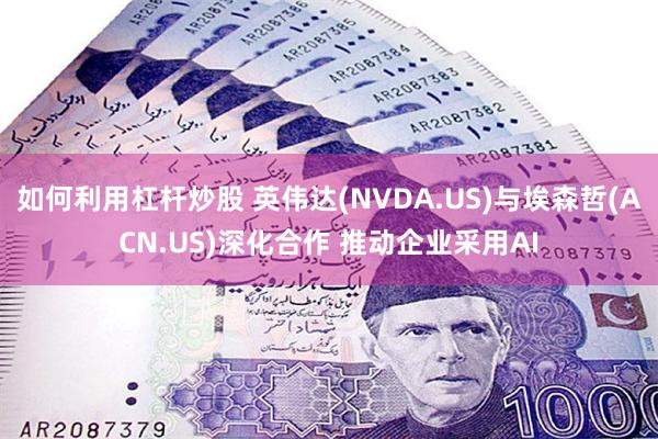 如何利用杠杆炒股 英伟达(NVDA.US)与埃森哲(ACN.US)深化合作 推动企业采用AI