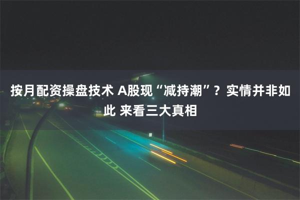 按月配资操盘技术 A股现“减持潮”？实情并非如此 来看三大真相