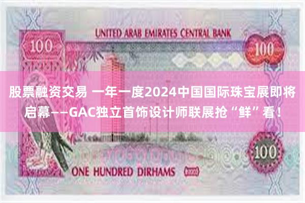 股票融资交易 一年一度2024中国国际珠宝展即将启幕——GAC独立首饰设计师联展抢“鲜”看！