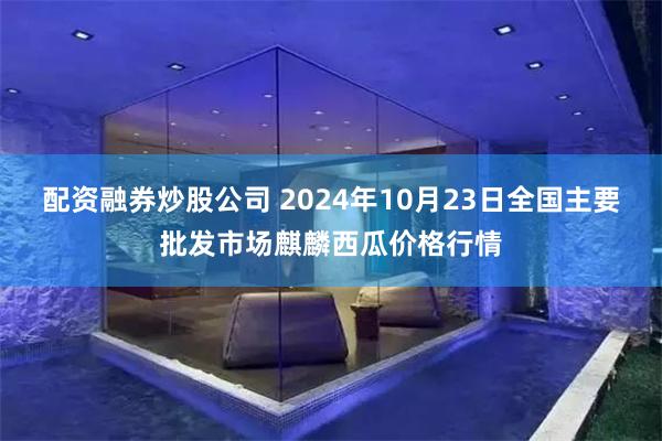 配资融券炒股公司 2024年10月23日全国主要批发市场麒麟西瓜价格行情