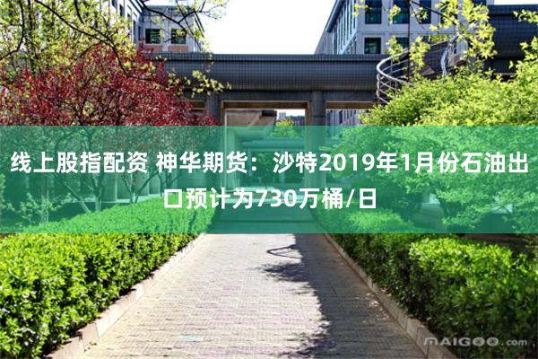 线上股指配资 神华期货：沙特2019年1月份石油出口预计为730万桶/日