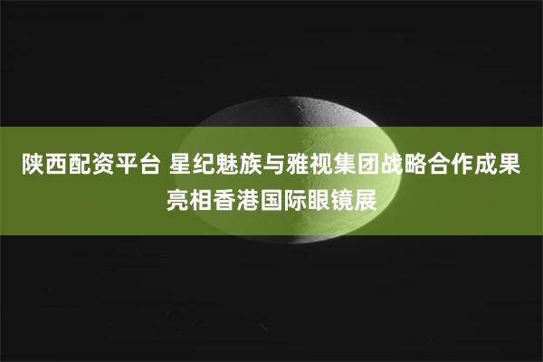 陕西配资平台 星纪魅族与雅视集团战略合作成果亮相香港国际眼镜展