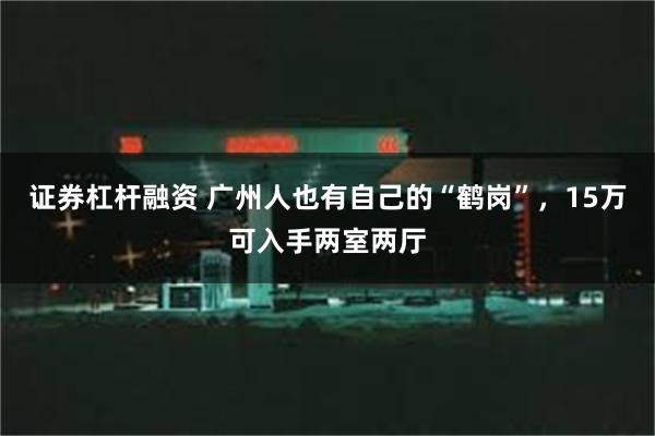 证券杠杆融资 广州人也有自己的“鹤岗”，15万可入手两室两厅