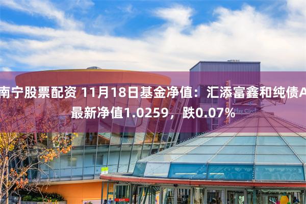 南宁股票配资 11月18日基金净值：汇添富鑫和纯债A最新净值1.0259，跌0.07%