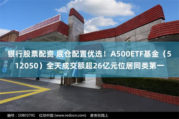 银行股票配资 底仓配置优选！A500ETF基金（512050）全天成交额超26亿元位居同类第一