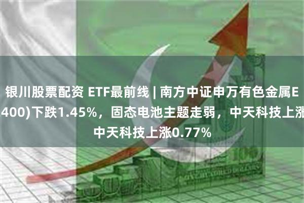 银川股票配资 ETF最前线 | 南方中证申万有色金属ETF(512400)下跌1.45%，固态电池主题走弱，中天科技上涨0.77%