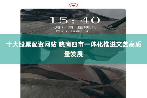 十大股票配资网站 皖南四市一体化推进文艺高质量发展