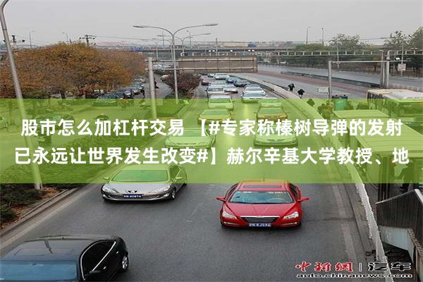 股市怎么加杠杆交易 【#专家称榛树导弹的发射已永远让世界发生改变#】赫尔辛基大学教授、地