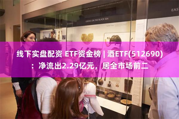 线下实盘配资 ETF资金榜 | 酒ETF(512690)：净流出2.29亿元，居全市场前二