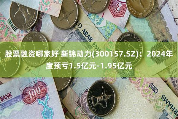 股票融资哪家好 新锦动力(300157.SZ)：2024年度预亏1.5亿元-1.95亿元