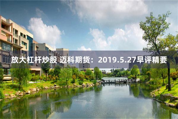 放大杠杆炒股 迈科期货：2019.5.27早评精要